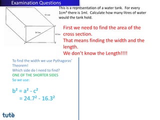 This is a representation of a water tank. For every
1cm³ there is 1ml. Calculate how many litres of water
would the tank hold.
First we need to find the area of the
cross section.
That means finding the width and the
length.
We don’t know the Length!!!!
To find the width we use Pythagoras’
Theorem!
Which side do I need to find?
ONE OF THE SHORTER SIDES
So we use:
b² = a² - c²
= 24.7² - 16.3²
Examination Questions
 
