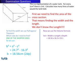 This is a representation of a water tank. For every
1cm³ there is 1ml. Calculate how many litres of water
would the tank hold.
First we need to find the area of the
cross section.
That means finding the width and the
length.
We don’t know the Length!!!!
To find the width we use Pythagoras’
Theorem!
Which side do I need to find?
ONE OF THE SHORTER SIDES
So we use:
b² = a² - c²
= 24.7² - 16.3²
b = 18.56cm (2dp)
Now we use the Volume formula
Vol = Width x Length x Depth
= 18.56 x 16.3 x 53.1
Examination Questions
 