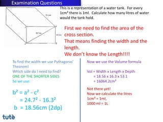 This is a representation of a water tank. For every
1cm³ there is 1ml. Calculate how many litres of water
would the tank hold.
First we need to find the area of the
cross section.
That means finding the width and the
length.
We don’t know the Length!!!!
To find the width we use Pythagoras’
Theorem!
Which side do I need to find?
ONE OF THE SHORTER SIDES
So we use:
b² = a² - c²
= 24.7² - 16.3²
b = 18.56cm (2dp)
Now we use the Volume formula
Vol = Width x Length x Depth
= 18.56 x 16.3 x 53.1
= 16064.2cm³
Not there yet!
Now we calculate the litres
1cm³ = 1ml,
1000 ml = 1L
Examination Questions
 