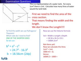 This is a representation of a water tank. For every
1cm³ there is 1ml. Calculate how many litres of water
would the tank hold.
First we need to find the area of the
cross section.
That means finding the width and the
length.
We don’t know the Length!!!!
To find the width we use Pythagoras’
Theorem!
Which side do I need to find?
ONE OF THE SHORTER SIDES
So we use:
b² = a² - c²
= 24.7² - 16.3²
b = 18.56cm (2dp)
Now we use the Volume formula
Vol = Width x Length x Depth
= 18.56 x 16.3 x 53.1
= 16064.2cm³
Not there yet!
Now we calculate the litres
1cm³ = 1ml,
1000 ml = 1L
Hence:
16064.2 ÷ 1000 =
Examination Questions
 