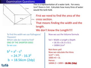 This is a representation of a water tank. For every
1cm³ there is 1ml. Calculate how many litres of water
would the tank hold.
First we need to find the area of the
cross section.
That means finding the width and the
length.
We don’t know the Length!!!!
To find the width we use Pythagoras’
Theorem!
Which side do I need to find?
ONE OF THE SHORTER SIDES
So we use:
b² = a² - c²
= 24.7² - 16.3²
b = 18.56cm (2dp)
Now we use the Volume formula
Vol = Width x Length x Depth
= 18.56 x 16.3 x 53.1
= 16064.2cm³
Not there yet!
Now we calculate the litres
1cm³ = 1ml,
1000 ml = 1L
Hence:
16064.2 ÷ 1000 = 16.06L (2dp)
Examination Questions
 
