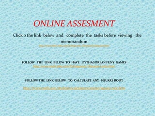 ONLINE ASSESMENT
Click o the link below and complete the tasks before viewing the
                         memorandum
             http://www.math-aids.com/Pythagorean_Theorem/Pythagoras.html




    FOLLOW THE LINK BELOW TO HAVE PYTHAGOREAN FUNY GAMES
         http://www.math-play.com/Pythagorean-Theorem-Game.html



     FOLLOW THE LINK BELOW TO CALCULATE ANY SQUARE ROOT

    http://www.math.com/students/calculators/source/square-root.htm
 