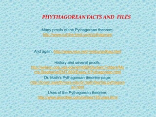 PHYTHAGOREAN FACTS AND FILES

      Many proofs of the Pythagorean theorem:
      http://www.cut-the-knot.com/pythagoras/



 And again: http://www.mcn.net/~jimloy/pythag.html

               History and several proofs:
http://jwilson.coe.uga.edu/emt669/Student.Folders/Mo
  rris.Stephanie/EMT.669/Essay.1/Pythagorean.html
          Dr. Math's Pythagorean theorem page:
http://forum.swarthmore.edu/dr.math/faq/faq.pythagore
                         an.html
            Uses of the Pythagorean theorem:
     http://www.geocities.com/primes135/uses.html
 