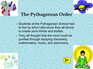 The Pythagorean Order
O Students at the Pythagorean School had
  to live by strict rules since they all strove
  to create pure minds and bodies.
O They all thought that the mind could be
  purified through studying Geometry,
  mathematics, music, and astronomy.
 