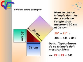 20²  +  21²  =  400 + 441 = 841 car  29      29  = 841 Voici un autre exemple : Nous avons ce triangle dont les deux cotés de l’angle droit mesurent 20 cm et 21 cm. Donc, l’hypoténuse de ce triangle doit mesurer 29cm 21 cm 20 cm 29 cm 