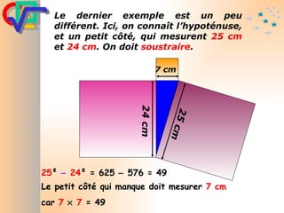 25 ²     24 ² = 625    576 = 49 Le petit côté qui manque doit mesurer  7 cm   car  7      7  = 49 Le dernier exemple est un peu différent. Ici, on connaît l’hypoténuse, et un petit côté, qui mesurent  25 cm  et  24 cm . On doit  soustraire . 24 cm 25 cm 7 cm 