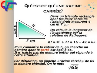 Qu’est-ce qu’une racine carrée? Dans un triangle rectangle dont les deux côtés de l’angle droit mesurent 4 cm et 7 cm On calcule la longueur de l’hypoténuse par la relation de Pythagore: h² = 4² + 7² = 16 + 49 = 65 Pour connaître la valeur de h, on cherche un nombre dont le  carré  est égal à 65. Il n ’existe pas de nombre entier qui réponde à cette situation. Par définition, on appelle «racine carrée» de 65 le nombre cherché. On le note  7 cm 4 cm h 