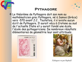 Pythagore Le théorème de Pythagore doit son nom au mathématicien grec Pythagore, né à Samos (Grèce) vers -570 avant J.C . Toutefois, il n'existe aucun écrit de Pythagore. Il aurait vécu à Crotone au sud de l'actuelle Italie et y aurait fondé une école, l'école des pythagoriciens. De nombreux résultats élémentaires de géométrie leur sont attribués . Pythagore vu par Raphaël   