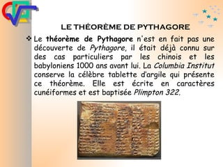 LE  THÉORÈME  DE PYTHAGORE Le  théorème de Pythagore  n'est en fait pas une découverte de  Pythagore , il était déjà connu sur des cas particuliers par les chinois et les babyloniens 1000 ans avant lui. La  Columbia Institut  conserve la célèbre tablette d’argile qui présente ce théorème. Elle est écrite en caractères cunéiformes et est baptisée  Plimpton 322. 