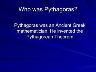 Who was  Pythagoras? Pythagoras was an Ancient Greek mathematician. He invented the  Pythagorean Theorem 