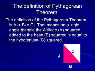 The definition of  Pythagorean Theorem  The definition of the Pythagorean Theorem is A 2  + B 2  = C 2 . That means on a  right angle triangle the Altitude (A) squared, added to the base (B) squared is equal to the hypotenuse (C) squared. A B C 