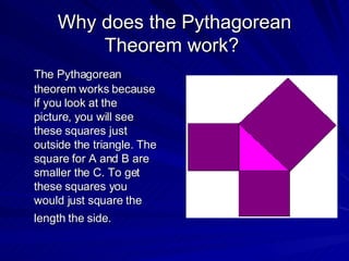 Why does  the Pythagorean Theorem work?  The Pythagorean theorem works because if you look at the picture, you will see these squares just outside the triangle. The square for A and B are smaller the C. To get these squares you would just square the length the side.   