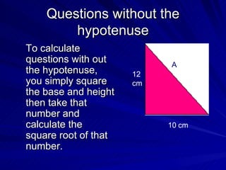 Questions without the hypotenuse To calculate questions with out the hypotenuse, you simply square the base and height then take that number and calculate the square root of that number.  A 10 cm 12 cm 