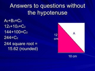 Answers to questions without the hypotenuse A 2 +B 2 =C 2 12 2 +10 2 =C 2 144+100=C 2 244=C 2 244 square root = 15.62 (rounded)  12 cm 10 cm A 
