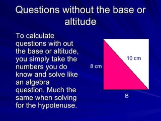Questions without the base or altitude To calculate questions with out the base or altitude, you simply take the numbers you do know and solve like an algebra question. Much the same when solving for the hypotenuse. 8 cm B 10 cm 