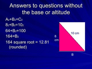Answers to questions without the base or altitude A 2 +B 2 =C 2 8 2 +B 2 =10 2 64+B 2 =100 164=B 2 164 square root = 12.81 (rounded)  10 cm 8 cm B 