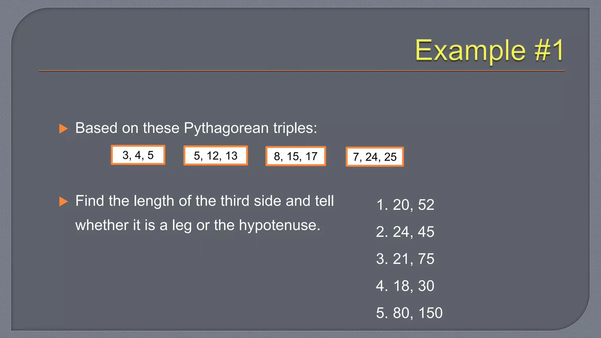  Based on these Pythagorean triples:
 Find the length of the third side and tell
whether it is a leg or the hypotenuse.
3, 4, 5 5, 12, 13 8, 15, 17 7, 24, 25
1. 20, 52
2. 24, 45
3. 21, 75
4. 18, 30
5. 80, 150
 
