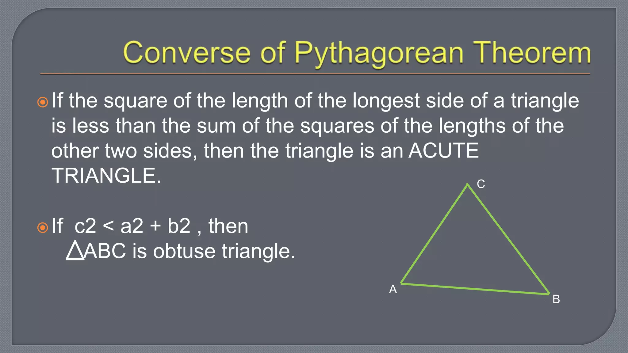 If the square of the length of the longest side of a triangle
is less than the sum of the squares of the lengths of the
other two sides, then the triangle is an ACUTE
TRIANGLE.
If c2 < a2 + b2 , then
ABC is obtuse triangle.
A
C
B
 