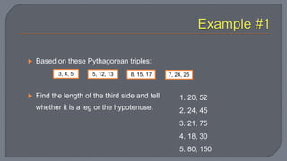  Based on these Pythagorean triples:
 Find the length of the third side and tell
whether it is a leg or the hypotenuse.
3, 4, 5 5, 12, 13 8, 15, 17 7, 24, 25
1. 20, 52
2. 24, 45
3. 21, 75
4. 18, 30
5. 80, 150
 