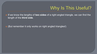  If we know the lengths of two sides of a right angled triangle, we can find the
length of the third side.
 (But remember it only works on right angled triangles!)
 