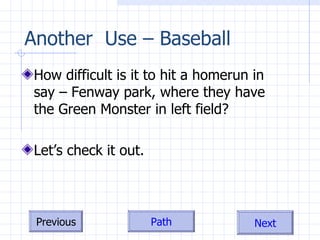 Another  Use – Baseball How difficult is it to hit a homerun in say – Fenway park, where they have the Green Monster in left field? Let’s check it out. 
