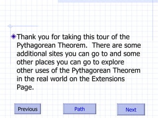 Thank you for taking this tour of the Pythagorean Theorem.  There are some additional sites you can go to and some other places you can go to explore other uses of the Pythagorean Theorem in the real world on the Extensions Page. 