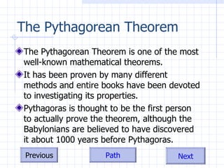 The Pythagorean Theorem The Pythagorean Theorem is one of the most well-known mathematical theorems.  It has been proven by many different methods and entire books have been devoted to investigating its properties. Pythagoras is thought to be the first person to actually prove the theorem, although the Babylonians are believed to have discovered it about 1000 years before Pythagoras. 