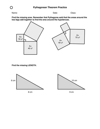 Pythagorean Theorem Practice 
Name: ! ! ! ! ! ! Date: !! ! Class: 
Find the missing area. Remember that Pythagoras said that the areas around the 
two legs add together to find the area around the hypotenuse. 
A= 
16 u2 
A= 
40 u2 
Find the missing LENGTH. 
A= 
70 u2 
A= 
40 u2 
6 cm 
15 cm 
8 cm 9 cm 
 