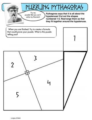 When you are finished: Try to create a formula 
that would prove your puzzle. What is this puzzle 
telling you? 
Lingley 8 Math 
Puzzling Pythagoras 
Try my 
puzzle! Bet you can’t 
solve my theorem! 
Pythagoras says that it is all about the 
hypotenuse! Cut out the shapes 
numbered 1-5. Rearrange them so that 
they fit together around the hypotenuse. 
1 
2 
3 
5 
4 

