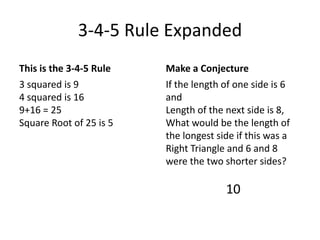 3-4-5 Rule ExpandedThis is the 3-4-5 Rule3 squared is 94 squared is 169+16 = 25Square Root of 25 is 5Make a ConjectureIf the length of one side is 6 andLength of the next side is 8,What would be the length of the longest side if this was a Right Triangle and 6 and 8 were the two shorter sides?10
