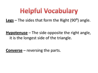 Legs – The sides that form the Right (90⁰) angle.Hypotenuse – The side opposite the right angle, it is the longest side of the triangle.Converse – reversing the parts.Helpful Vocabulary