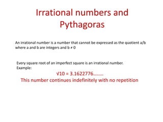 Irrational numbers and PythagorasAn irrational number is a number that cannot be expressed as the quotient a/b where a and b are integers and b ≠ 0Every square root of an imperfect square is an irrational number.Example:√10 = 3.1622776……..This number continues indefinitely with no repetition 