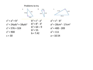 Problems to tryc2= a2 + b2c2 = 24yds2 + 18yds2c2 = 576 + 324c2 = 900c = 30b2 = c2 - a2b2 = 82 - 32b2 = 64 – 9b2 = 55b= 7.42a2 = c2- b2a2 = 20cm2 - 17cm2a2 = 400 - 289a2 = 111a = 10.54