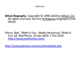 ReferencesWho2 Biography. Copyright © 1998-2010 by Who2, LLC. All rights reserved. See the Pythagoras biography from Who2.   Pierce, Rod. "Math is Fun - Maths Resources" Math Is Fun. Ed. Rod Pierce. 19 Apr 2010. 1 Oct 2010 http://www.mathsisfun.com/ http://www.glencoe.com/ose/showbook.php 