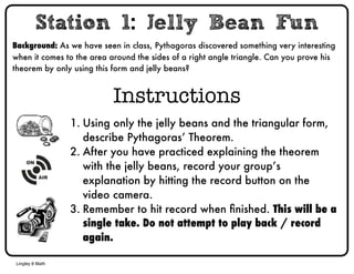 Station 1: Jelly Bean Fun 
Background: As we have seen in class, Pythagoras discovered something very interesting 
when it comes to the area around the sides of a right angle triangle. Can you prove his 
theorem by only using this form and jelly beans? 
Lingley 8 Math 
Instructions 
1. Using only the jelly beans and the triangular form, 
describe Pythagoras’ Theorem. 
2. After you have practiced explaining the theorem 
with the jelly beans, record your group’s 
explanation by hitting the record button on the 
video camera. 
3. Remember to hit record when finished. This will be a 
single take. Do not attempt to play back / record 
again. 
 