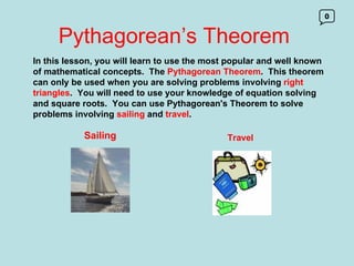 Pythagorean’s Theorem 0 In this lesson, you will learn to use the most popular and well known of mathematical concepts.  The  Pythagorean Theorem .  This theorem can only be used when you are solving problems involving  right triangles .  You will need to use your knowledge of equation solving and square roots.  You can use Pythagorean's Theorem to solve problems involving  sailing  and  travel . Sailing Travel 