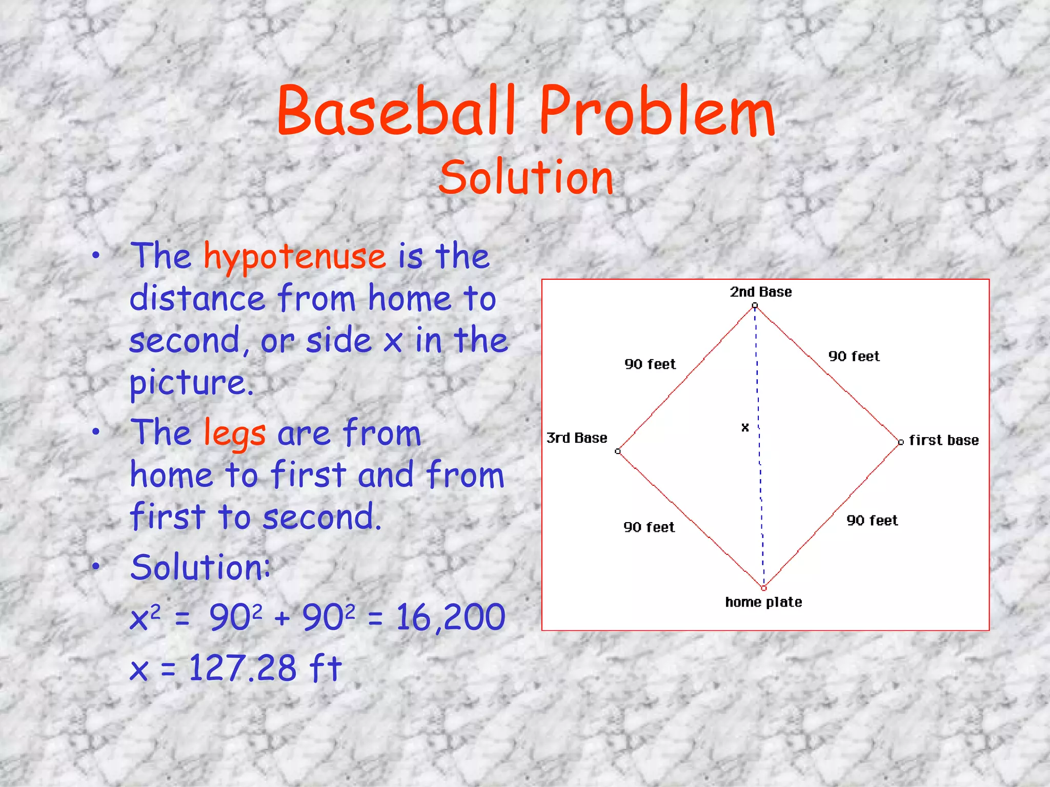 Baseball Problem Solution The  hypotenuse  is the distance from home to second, or side x in the picture. The  legs  are from home to first and from first to second. Solution:  x 2  =   90 2  + 90 2  = 16,200 x = 127.28 ft 