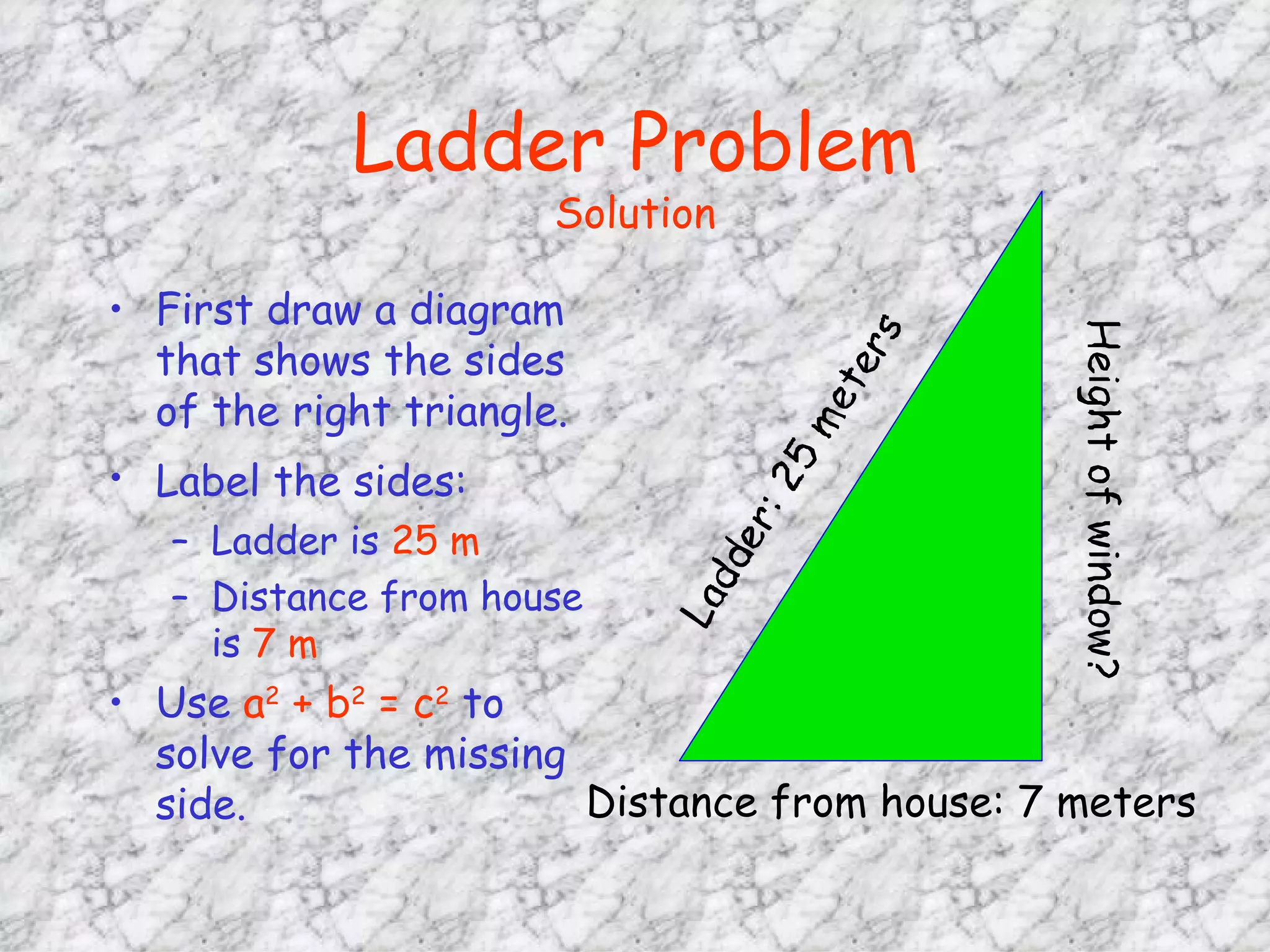 Ladder Problem Solution First draw a diagram that shows the sides of the right triangle. Label the sides:   Ladder is  25 m Distance from house is  7 m Use  a 2  + b 2  = c 2  to solve for the missing side. Distance from house: 7 meters 