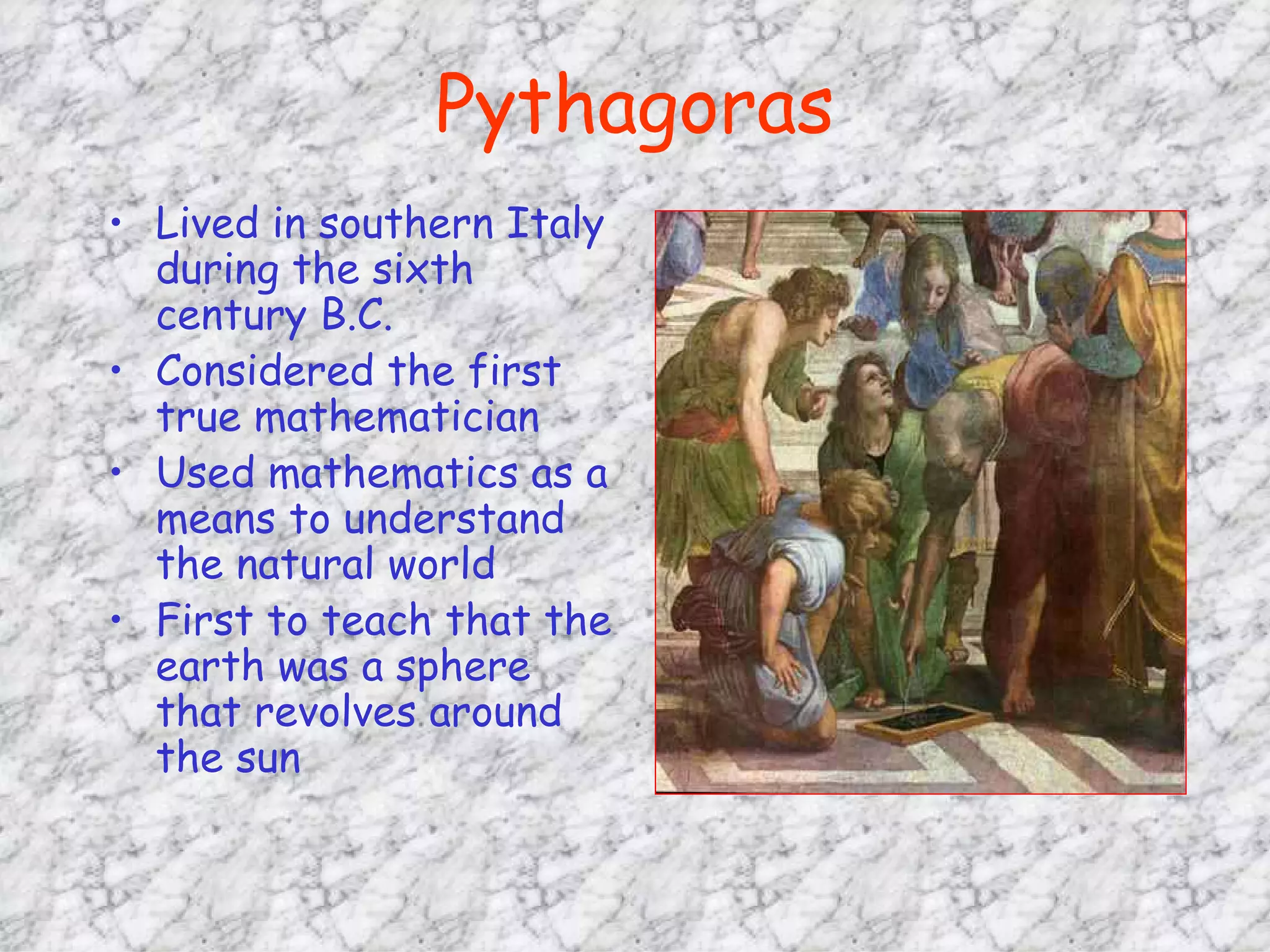 Pythagoras Lived in southern Italy during the sixth century B.C. Considered the first true mathematician Used mathematics as a means to understand the natural world First to teach that the earth was a sphere that revolves around the sun 