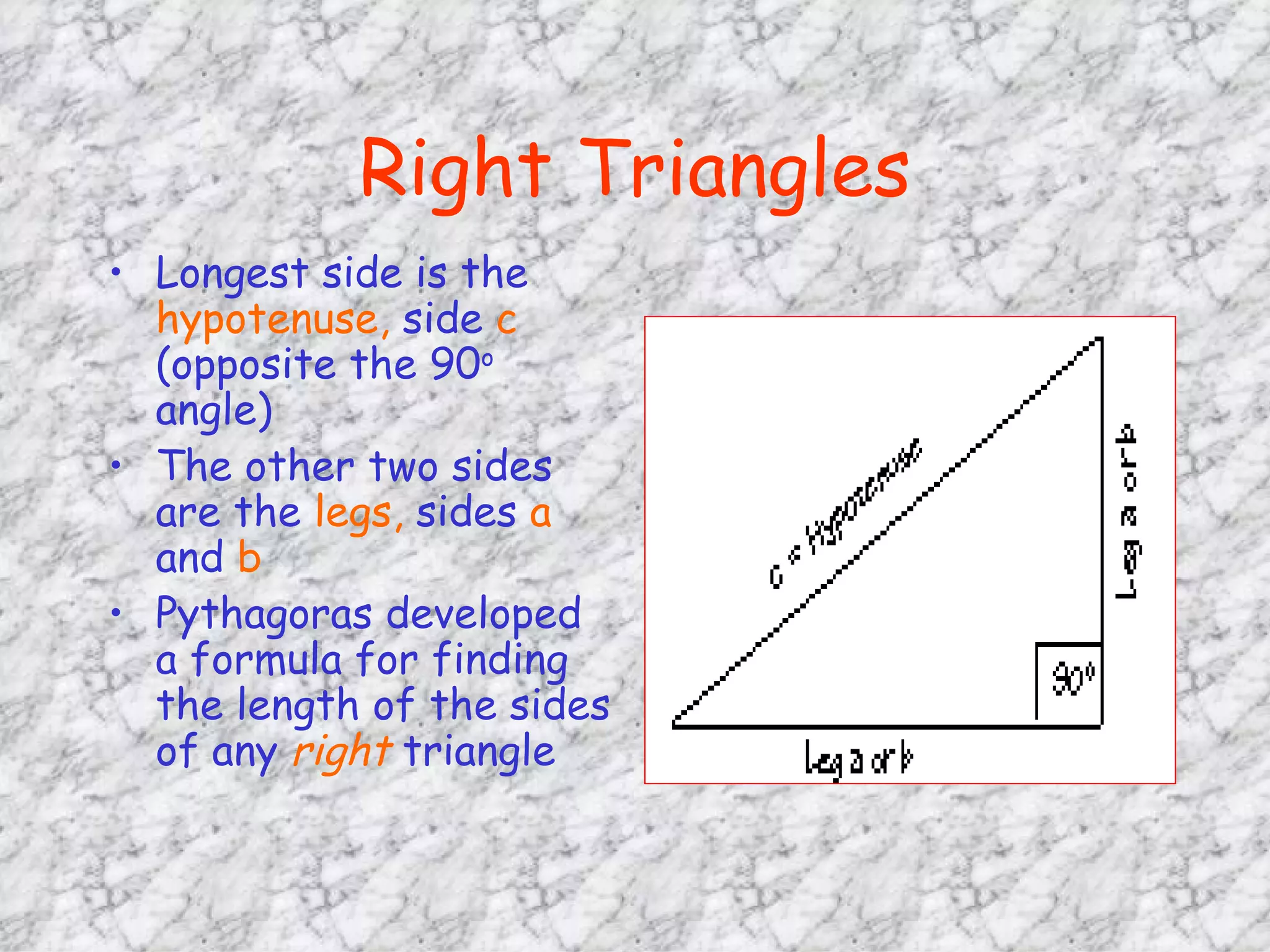 Right Triangles Longest side is the  hypotenuse,  side  c  (opposite the 90 o  angle) The other two sides are the  legs,  sides  a  and  b Pythagoras developed a formula for finding the length of the sides of any  right  triangle 