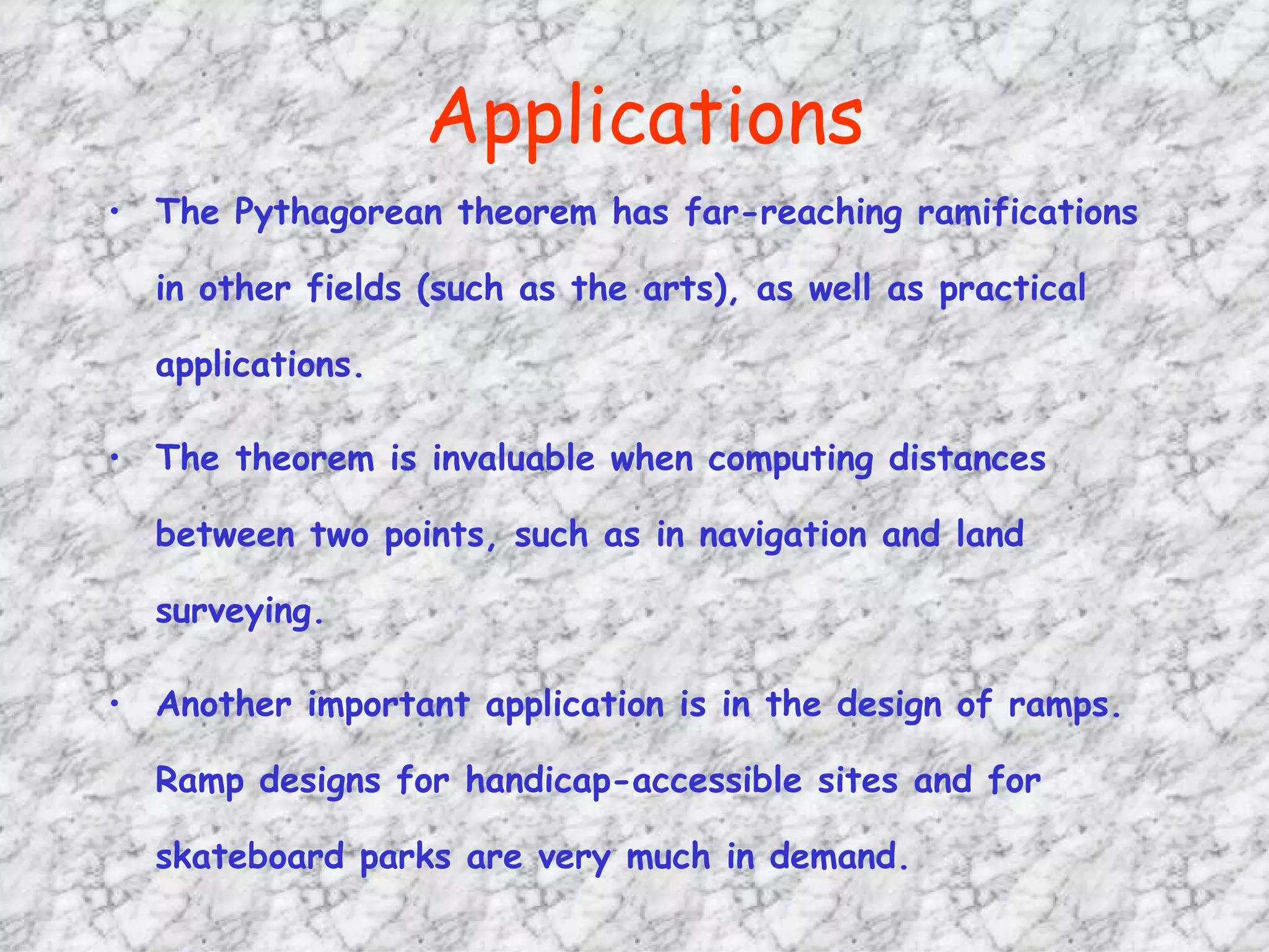 Applications The Pythagorean theorem has far-reaching ramifications in other fields (such as the arts), as well as practical applications.  The theorem is invaluable when computing distances between two points, such as in navigation and land surveying. Another important application is in the design of ramps. Ramp designs for handicap-accessible sites and for skateboard parks are very much in demand.  