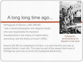 A long long time ago...
Pythagoras of Samos c.560–480 BC
“was a Greek philosopher and religious leader
who was responsible for important
developments in the history of mathematics,
astronomy, and the theory of music” (PBS)
Around 532 BC he emigrated to Croton. It is said that this was due to
escape Samos’ cruel rule. This may be part of the reason that none of
Pythagoras work has survived (Encyclopedia Britannica).
Pythagoras:
demonstrating his
theorem in the sand
 