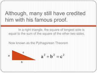 Although, many still have credited
him with his famous proof.
In a right triangle, the square of longest side is
equal to the sum of the square of the other two sides.
Now known as the Pythagorean Theorem
a
b
c
2 2 2
a b c
 