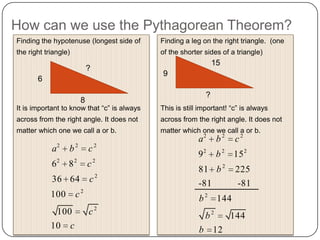 How can we use the Pythagorean Theorem?
Finding the hypotenuse (longest side of
the right triangle)
It is important to know that “c” is always
across from the right angle. It does not
matter which one we call a or b.
6
8
?
2 2 2
2 2 2
2
2
2
6 8
36 64
100
100
10
a b c
c
c
c
c
c
Finding a leg on the right triangle. (one
of the shorter sides of a triangle)
This is still important! “c” is always
across from the right angle. It does not
matter which one we call a or b.
9
?
15
2 2 2
2 2 2
2
2
2
9 15
81 225
-81 -81
144
144
12
a b c
b
b
b
b
b
 