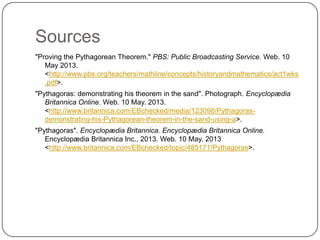 Sources
"Proving the Pythagorean Theorem." PBS: Public Broadcasting Service. Web. 10
May 2013.
<http://www.pbs.org/teachers/mathline/concepts/historyandmathematics/act1wks
.pdf>.
"Pythagoras: demonstrating his theorem in the sand". Photograph. Encyclopædia
Britannica Online. Web. 10 May. 2013.
<http://www.britannica.com/EBchecked/media/123098/Pythagoras-
demonstrating-his-Pythagorean-theorem-in-the-sand-using-a>.
"Pythagoras". Encyclopædia Britannica. Encyclopædia Britannica Online.
Encyclopædia Britannica Inc., 2013. Web. 10 May. 2013
<http://www.britannica.com/EBchecked/topic/485171/Pythagoras>.
 