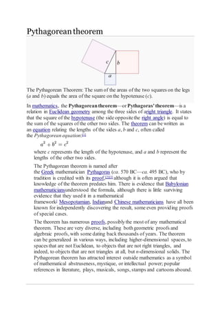 Pythagorean theorem 
The Pythagorean Theorem: The sum of the areas of the two squares on the legs 
(a and b) equals the area of the square on the hypotenuse (c). 
In mathematics, the Pythagorean theorem—or Pythagoras' theorem—is a 
relation in Euclidean geometry among the three sides of aright triangle. It states 
that the square of the hypotenuse (the side opposite the right angle) is equal to 
the sum of the squares of the other two sides. The theorem can be written as 
an equation relating the lengths of the sides a, b and c, often called 
the Pythagorean equation:[1] 
where c represents the length of the hypotenuse, and a and b represent the 
lengths of the other two sides. 
The Pythagorean theorem is named after 
the Greek mathematician Pythagoras (ca. 570 BC—ca. 495 BC), who by 
tradition is credited with its proof,[2][3] although it is often argued that 
knowledge of the theorem predates him. There is evidence that Babylonian 
mathematiciansunderstood the formula, although there is little surviving 
evidence that they used it in a mathematical 
framework] Mesopotamian, Indianand Chinese mathematicians have all been 
known for independently discovering the result, some even providing proofs 
of special cases. 
The theorem has numerous proofs, possibly the most of any mathematical 
theorem. These are very diverse, including both geometric proofs and 
algebraic proofs, with some dating back thousands of years. The theorem 
can be generalized in various ways, including higher-dimensional spaces, to 
spaces that are not Euclidean, to objects that are not right triangles, and 
indeed, to objects that are not triangles at all, but n-dimensional solids. The 
Pythagorean theorem has attracted interest outside mathematics as a symbol 
of mathematical abstruseness, mystique, or intellectual power; popular 
references in literature, plays, musicals, songs, stamps and cartoons abound. 
 