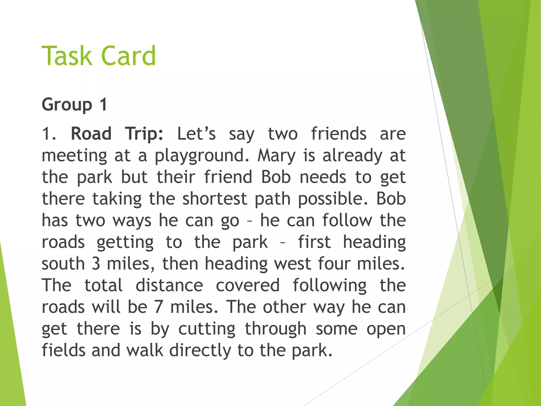 Task Card
Group 1
1. Road Trip: Let’s say two friends are
meeting at a playground. Mary is already at
the park but their friend Bob needs to get
there taking the shortest path possible. Bob
has two ways he can go – he can follow the
roads getting to the park – first heading
south 3 miles, then heading west four miles.
The total distance covered following the
roads will be 7 miles. The other way he can
get there is by cutting through some open
fields and walk directly to the park.
 