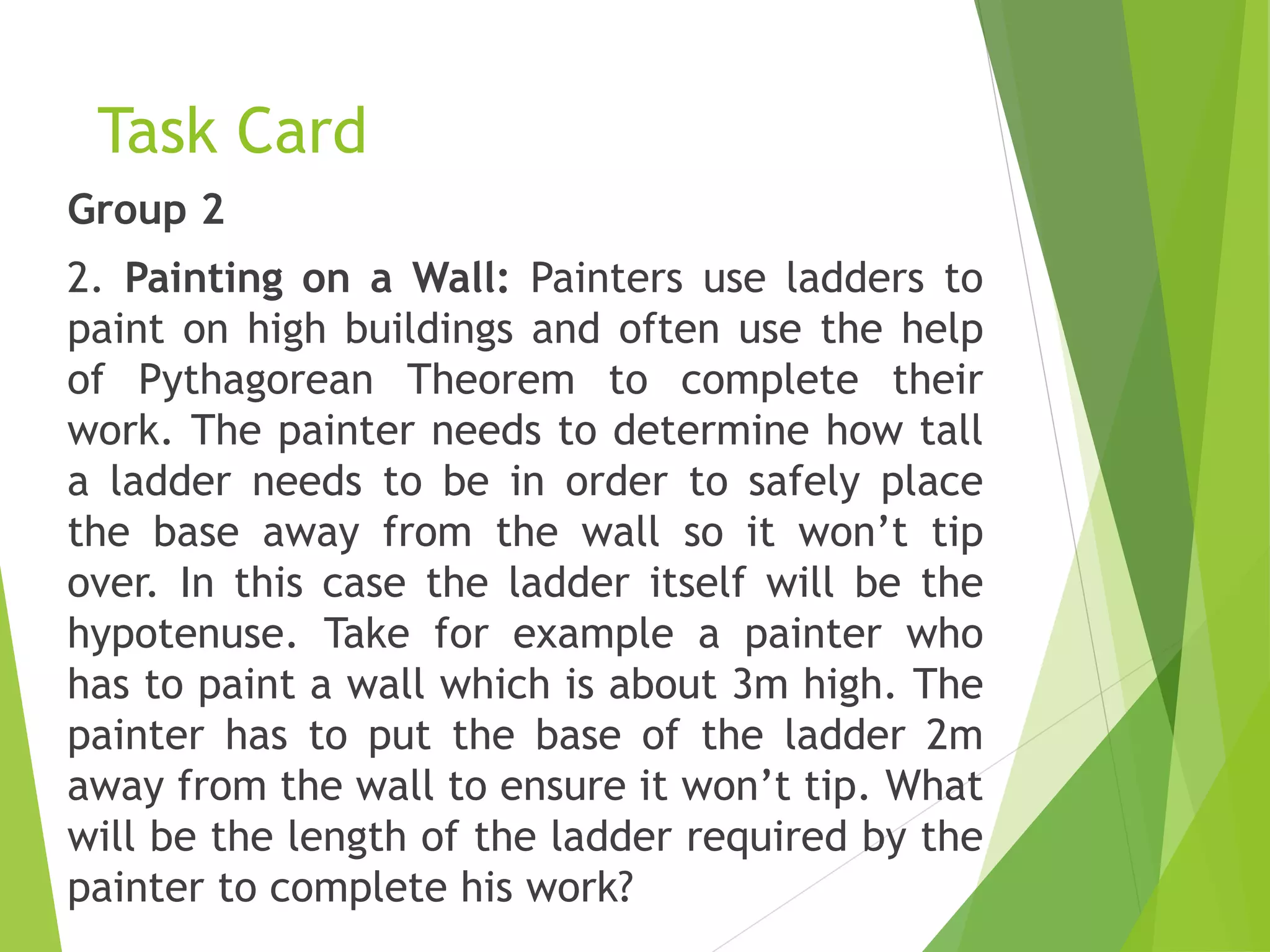 Task Card
Group 2
2. Painting on a Wall: Painters use ladders to
paint on high buildings and often use the help
of Pythagorean Theorem to complete their
work. The painter needs to determine how tall
a ladder needs to be in order to safely place
the base away from the wall so it won’t tip
over. In this case the ladder itself will be the
hypotenuse. Take for example a painter who
has to paint a wall which is about 3m high. The
painter has to put the base of the ladder 2m
away from the wall to ensure it won’t tip. What
will be the length of the ladder required by the
painter to complete his work?
 