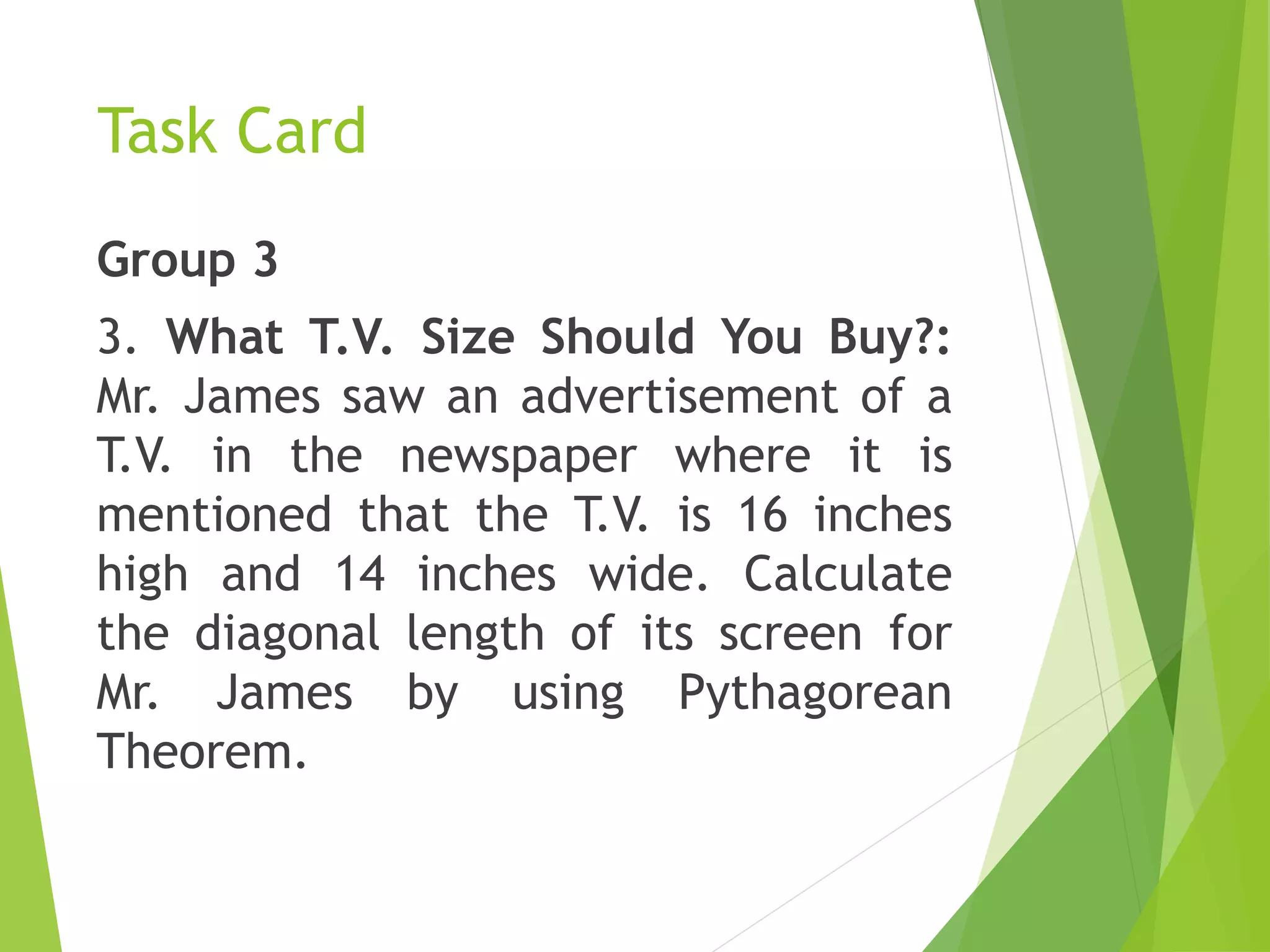 Task Card
Group 3
3. What T.V. Size Should You Buy?:
Mr. James saw an advertisement of a
T.V. in the newspaper where it is
mentioned that the T.V. is 16 inches
high and 14 inches wide. Calculate
the diagonal length of its screen for
Mr. James by using Pythagorean
Theorem.
 