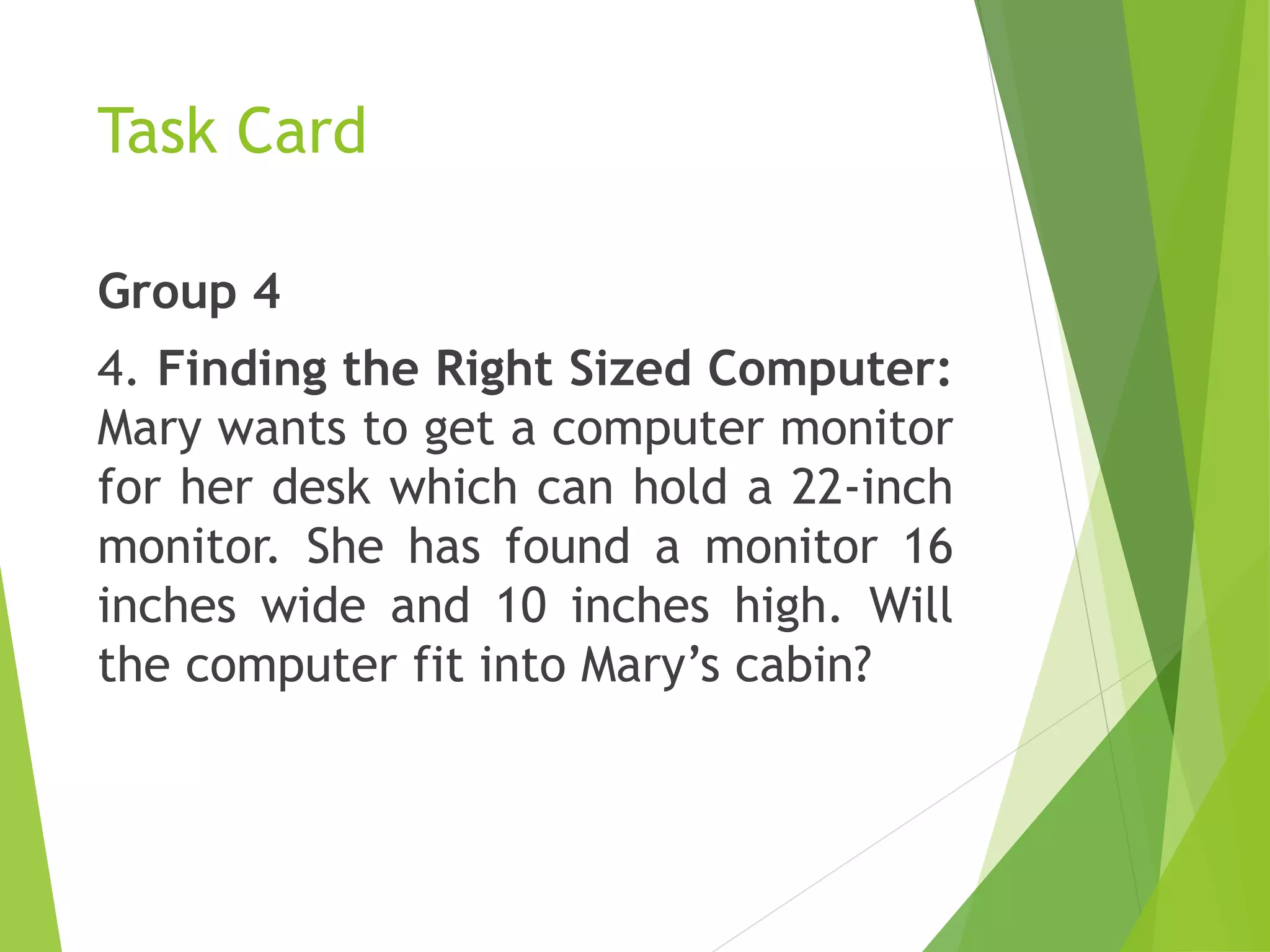 Task Card
Group 4
4. Finding the Right Sized Computer:
Mary wants to get a computer monitor
for her desk which can hold a 22-inch
monitor. She has found a monitor 16
inches wide and 10 inches high. Will
the computer fit into Mary’s cabin?
 